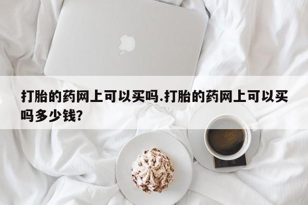 流产药在线购买打胎的药网上可以买吗.打胎的药网上可以买吗多少钱？