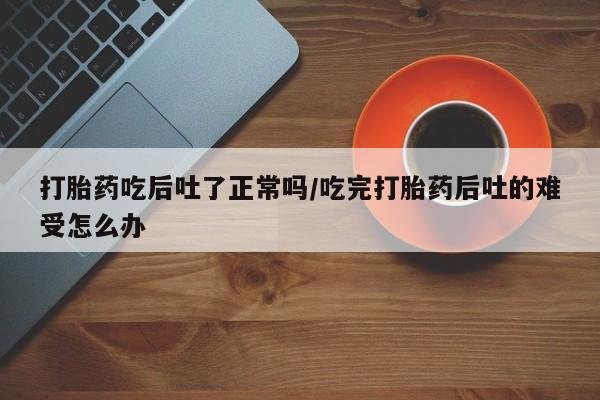 流产药在线购买打胎药吃后吐了正常吗/吃完打胎药后吐的难受怎么办