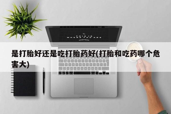 流产药在线购买是打胎好还是吃打胎药好(打胎和吃药哪个危害大)
