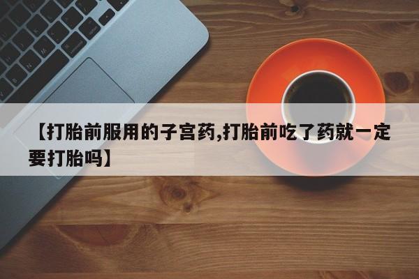 流产药在线购买【打胎前服用的子宫药,打胎前吃了药就一定要打胎吗】