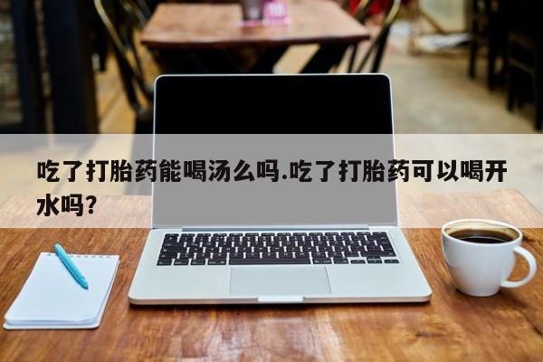 流产药在线购买吃了打胎药能喝汤么吗.吃了打胎药可以喝开水吗？