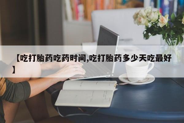 流产药在线购买【吃打胎药吃药时间,吃打胎药多少天吃最好】