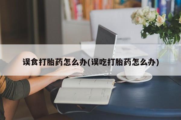 流产药在线购买误食打胎药怎么办(误吃打胎药怎么办)