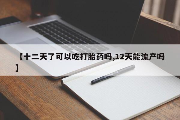 流产药在线购买【十二天了可以吃打胎药吗,12天能流产吗】