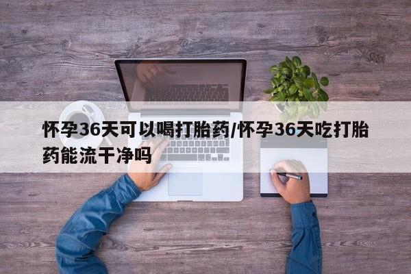 流产药在线购买怀孕36天可以喝打胎药/怀孕36天吃打胎药能流干净吗