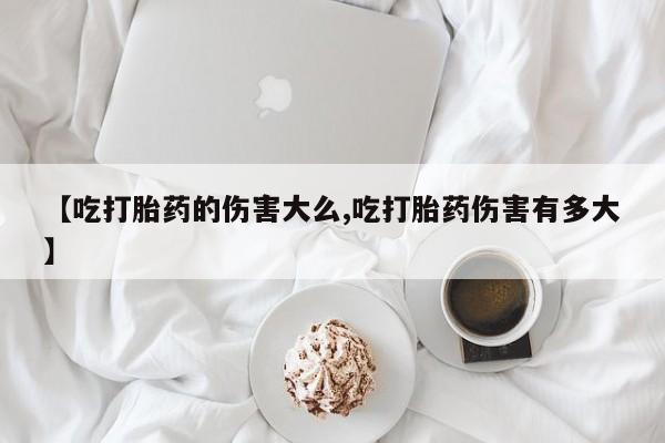 流产药在线购买【吃打胎药的伤害大么,吃打胎药伤害有多大】