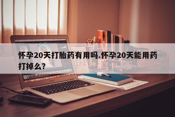 流产药在线购买怀孕20天打胎药有用吗.怀孕20天能用药打掉么？