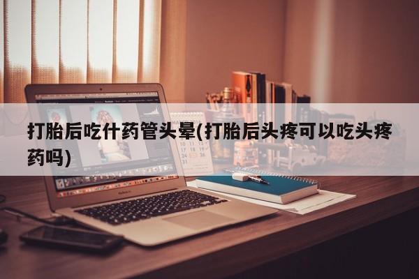 流产药在线购买打胎后吃什药管头晕(打胎后头疼可以吃头疼药吗)