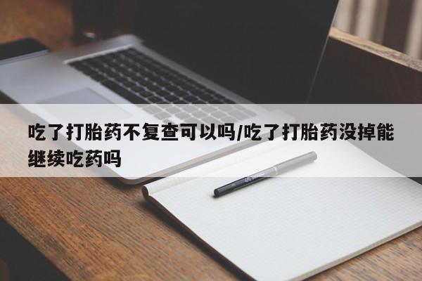 流产药在线购买吃了打胎药不复查可以吗/吃了打胎药没掉能继续吃药吗