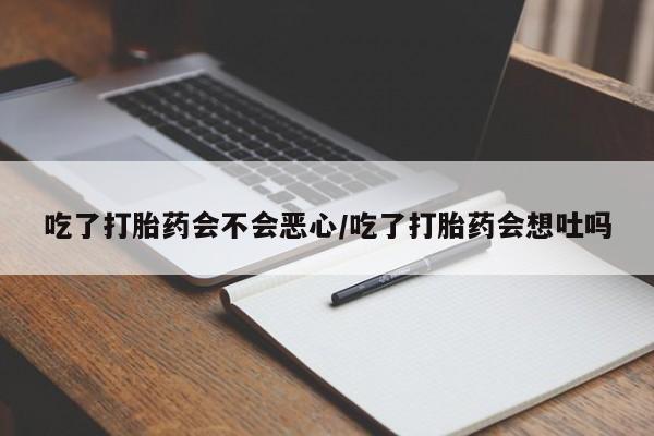 流产药在线购买吃了打胎药会不会恶心/吃了打胎药会想吐吗