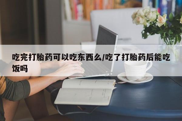 流产药在线购买吃完打胎药可以吃东西么/吃了打胎药后能吃饭吗